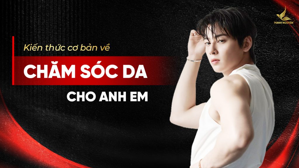 Kiến thức cơ bản về chăm sóc da cho anh em